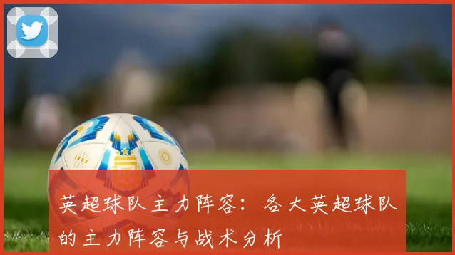 英超球队主力阵容：各大英超球队的主力阵容与战术分析