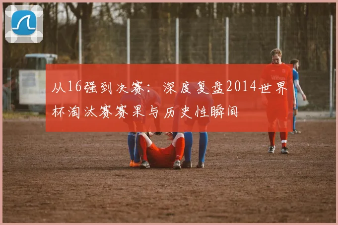 从16强到决赛：深度复盘2014世界杯淘汰赛赛果与历史性瞬间