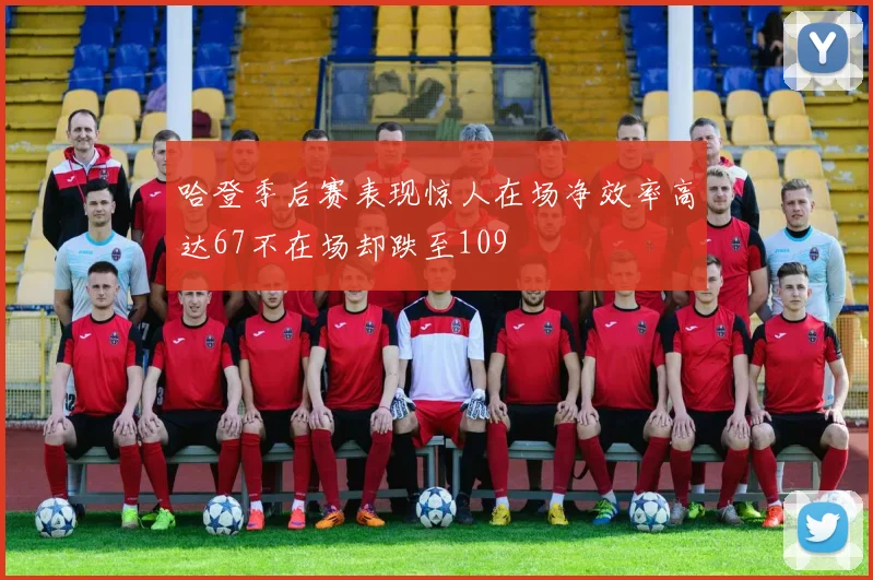 哈登季后赛表现惊人在场净效率高达67不在场却跌至109