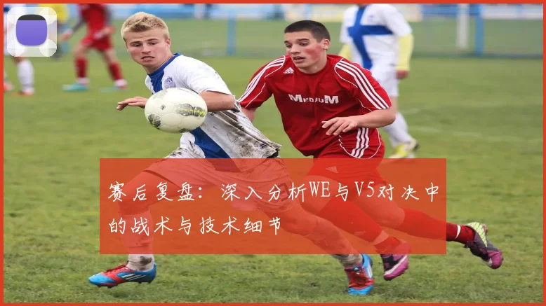 赛后复盘：深入分析WE与V5对决中的战术与技术细节