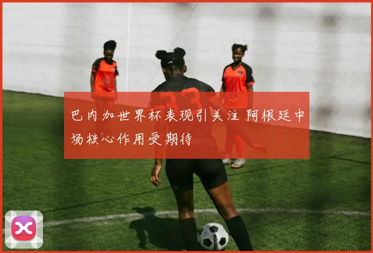 巴内加世界杯表现引关注 阿根廷中场核心作用受期待