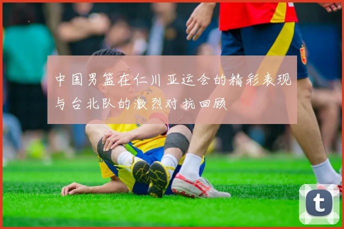 中国男篮在仁川亚运会的精彩表现与台北队的激烈对抗回顾