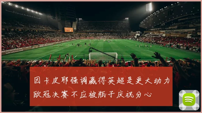 因卡皮耶强调赢得英超是更大动力欧冠决赛不应被瓶子庆祝分心