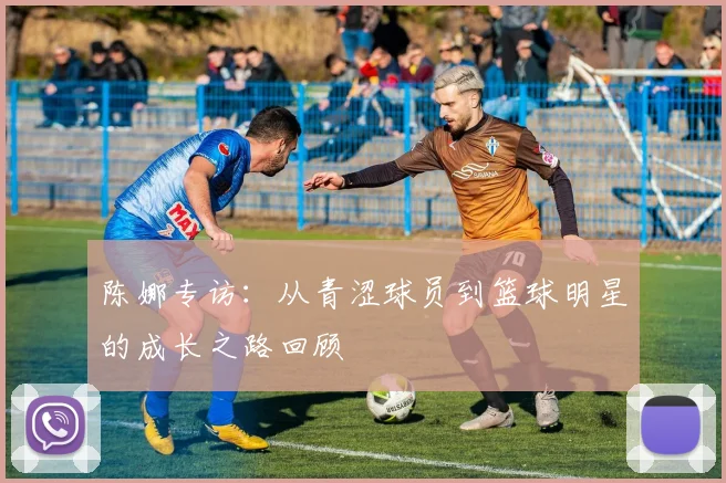 陈娜专访：从青涩球员到篮球明星的成长之路回顾